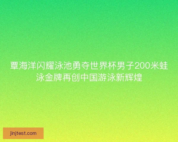 覃海洋闪耀泳池勇夺世界杯男子200米蛙泳金牌再创中国游泳新辉煌