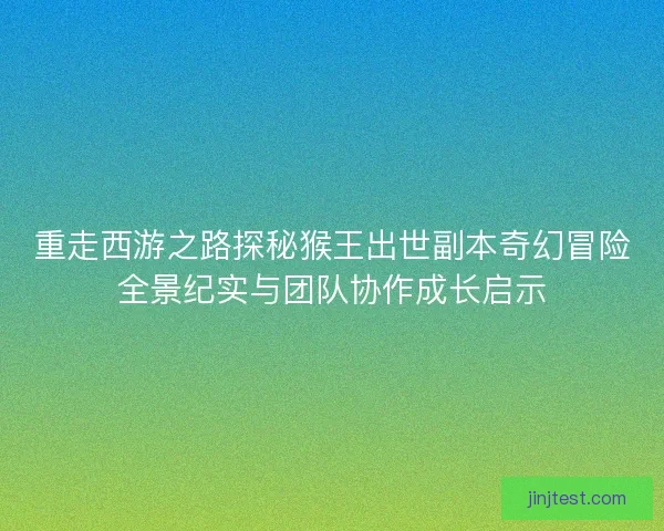 重走西游之路探秘猴王出世副本奇幻冒险全景纪实与团队协作成长启示