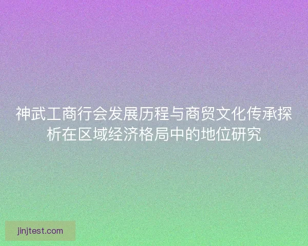神武工商行会发展历程与商贸文化传承探析在区域经济格局中的地位研究