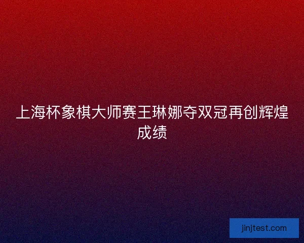 上海杯象棋大师赛王琳娜夺双冠再创辉煌成绩