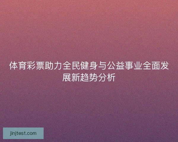 体育彩票助力全民健身与公益事业全面发展新趋势分析