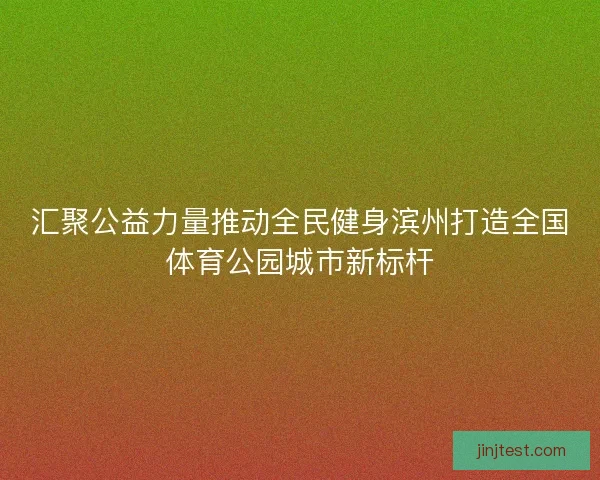 汇聚公益力量推动全民健身滨州打造全国体育公园城市新标杆