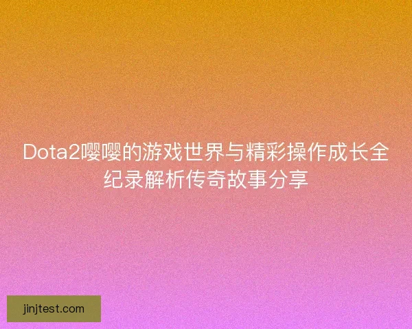 Dota2嘤嘤的游戏世界与精彩操作成长全纪录解析传奇故事分享