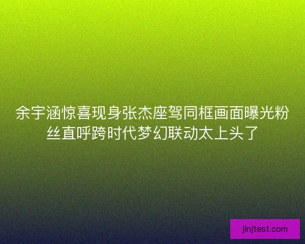 余宇涵惊喜现身张杰座驾同框画面曝光粉丝直呼跨时代梦幻联动太上头了