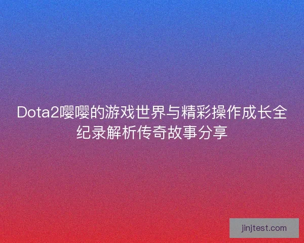 Dota2嘤嘤的游戏世界与精彩操作成长全纪录解析传奇故事分享