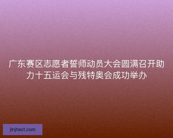 广东赛区志愿者誓师动员大会圆满召开助力十五运会与残特奥会成功举办