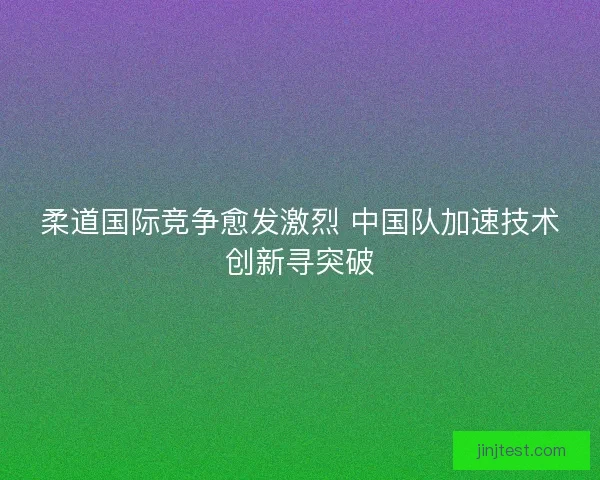 柔道国际竞争愈发激烈 中国队加速技术创新寻突破