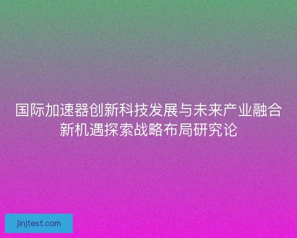国际加速器创新科技发展与未来产业融合新机遇探索战略布局研究论